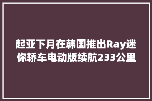 起亚下月在韩国推出Ray迷你轿车电动版续航233公里浙江嘉兴：围绕终端用户探索“储能+”多元成长 应时制定新型储能培植指导意见｜36氪新能源日报0823 起亚下月在韩国推出Ray迷你轿车电动版续航233公里浙江嘉兴：围绕终端用户探索“储能+”多元成长 应时制定新型储能培植指导意见｜36氪新能源日报0823 智能家居