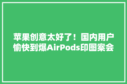 苹果创意太好了！国内用户愉快到爆AirPods印图案会火？
