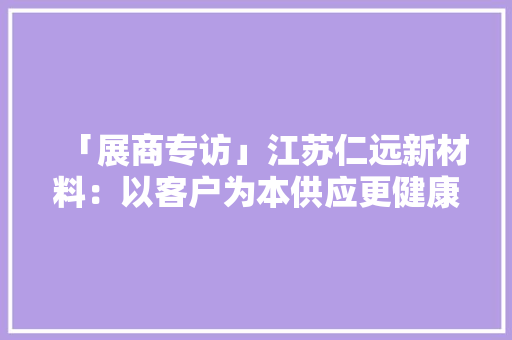 「展商专访」江苏仁远新材料：以客户为本供应更健康个性化产品
