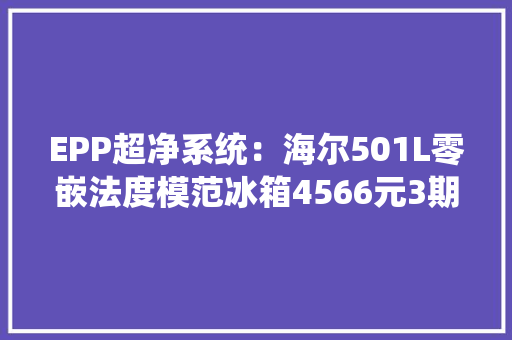 EPP超净系统：海尔501L零嵌法度模范冰箱4566元3期免息