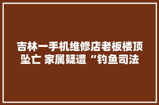 吉林一手机维修店老板楼顶坠亡 家属疑遭“钓鱼司法”市场监督局：轨范正当