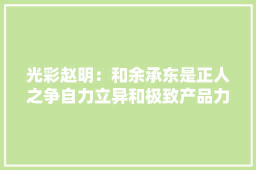 光彩赵明：和余承东是正人之争自力立异和极致产品力说明一切 光彩赵明：和余承东是正人之争自力立异和极致产品力说明一切 人工智能