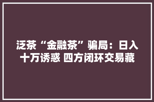 泛茶“金融茶”骗局：日入十万诱惑 四方闭环交易藏猫腻 泛茶“金融茶”骗局：日入十万诱惑 四方闭环交易藏猫腻 智能家居