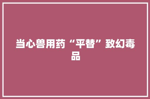 当心兽用药“平替”致幻毒品 当心兽用药“平替”致幻毒品 智能科技