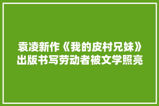 袁凌新作《我的皮村兄妹》出版书写劳动者被文学照亮的人生