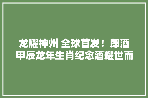 龙耀神州 全球首发！郎酒甲辰龙年生肖纪念酒耀世而来