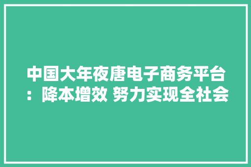 中国大年夜唐电子商务平台：降本增效 努力实现全社会供应链价值提升 中国大年夜唐电子商务平台：降本增效 努力实现全社会供应链价值提升 互联通信