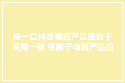 拍一套抖音电商产品图若干费用一张 在南宁电商产品拍摄若干钱