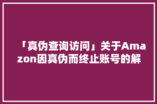 「真伪查询访问」关于Amazon因真伪而终止账号的解决方法和预防方法