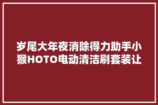岁尾大年夜消除得力助手小猴HOTO电动清洁刷套装让清除卫生更省力
