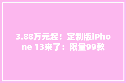 3.88万元起！定制版iPhone 13来了：限量99款