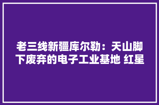 老三线新疆库尔勒：天山脚下废弃的电子工业基地 红星器件厂 老三线新疆库尔勒：天山脚下废弃的电子工业基地 红星器件厂 人工智能