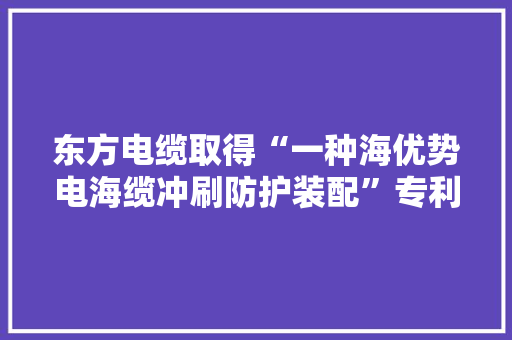 东方电缆取得“一种海优势电海缆冲刷防护装配”专利避免保护管和海缆出现悬空和扭捏状态以消除风电场安然隐患 东方电缆取得“一种海优势电海缆冲刷防护装配”专利避免保护管和海缆出现悬空和扭捏状态以消除风电场安然隐患 智能科技