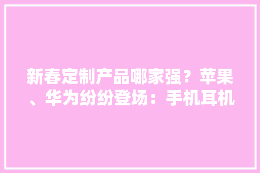 新春定制产品哪家强？苹果、华为纷纷登场：手机耳机都来了