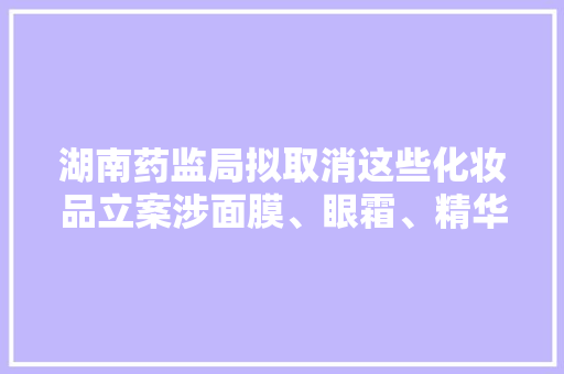 湖南药监局拟取消这些化妆品立案涉面膜、眼霜、精华等多种产品