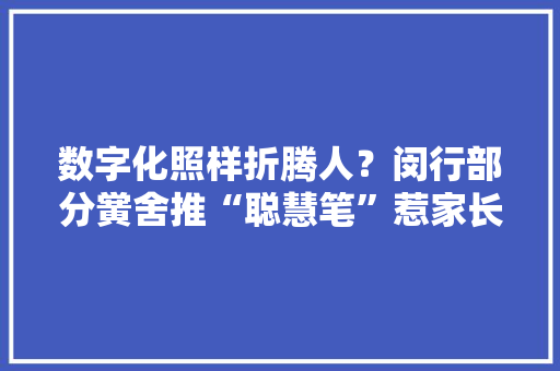 数字化照样折腾人？闵行部分黉舍推“聪慧笔”惹家长吐槽“书包有30斤重”