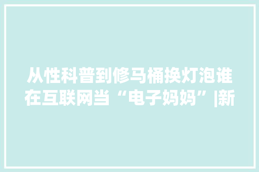 从性科普到修马桶换灯泡谁在互联网当“电子妈妈”|新榜不雅观察