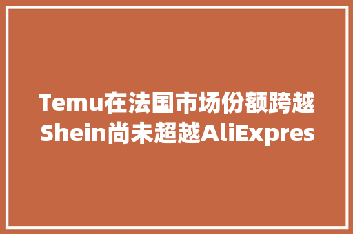 Temu在法国市场份额跨越Shein尚未超越AliExpress