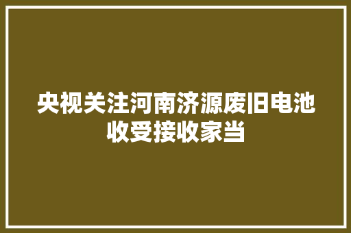 央视关注河南济源废旧电池收受接收家当
