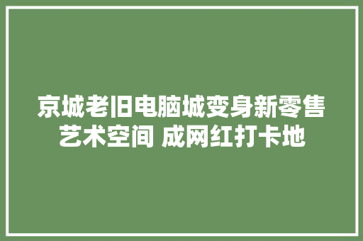 京城老旧电脑城变身新零售艺术空间 成网红打卡地