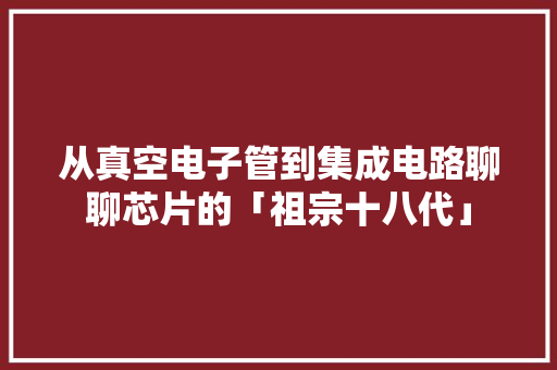 从真空电子管到集成电路聊聊芯片的「祖宗十八代」