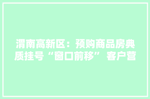 渭南高新区：预购商品房典质挂号“窗口前移” 客户营业办结只跑一次