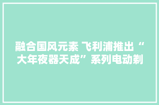 融合国风元素 飞利浦推出“大年夜器天成”系列电动剃须刀