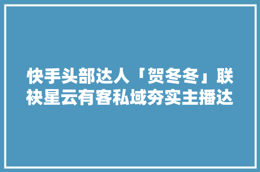 快手头部达人「贺冬冬」联袂星云有客私域夯实主播达人耐久价值