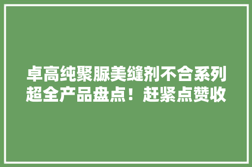 卓高纯聚脲美缝剂不合系列超全产品盘点！赶紧点赞收藏~