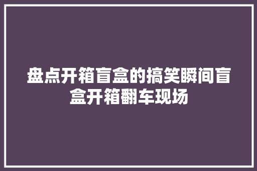 盘点开箱盲盒的搞笑瞬间盲盒开箱翻车现场