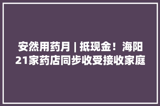 安然用药月 | 抵现金！海阳21家药店同步收受接收家庭过时药品