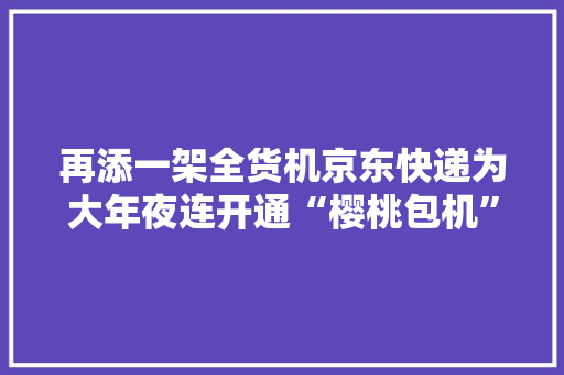 再添一架全货机京东快递为大年夜连开通“樱桃包机”