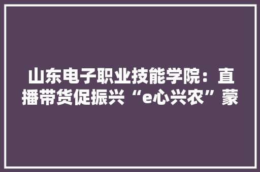 山东电子职业技能学院：直播带货促振兴“e心兴农”蒙阴行