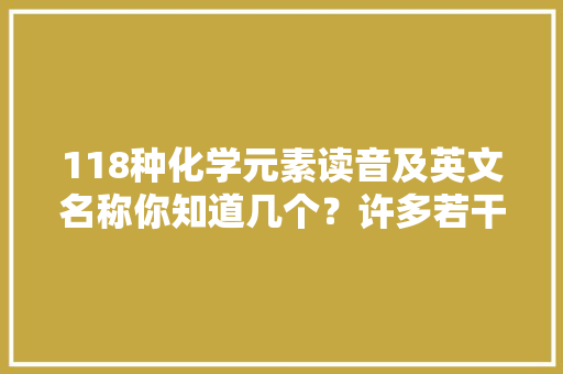 118种化学元素读音及英文名称你知道几个？许多若干我看了都不会读