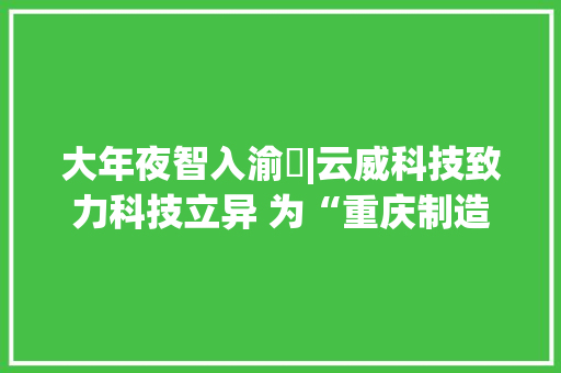 大年夜智入渝⑭|云威科技致力科技立异 为“重庆制造”插上智能化同党