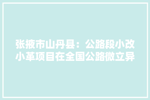 张掖市山丹县：公路段小改小革项目在全国公路微立异大年夜赛中获银奖