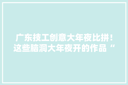 广东技工创意大年夜比拼！这些脑洞大年夜开的作品“吸睛”