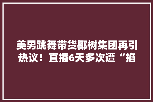 美男跳舞带货椰树集团再引热议！直播6天多次遭“掐断”累计发卖额不足1万 美男跳舞带货椰树集团再引热议！直播6天多次遭“掐断”累计发卖额不足1万 智能科技
