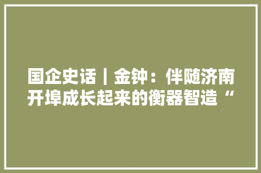 国企史话｜金钟：伴随济南开埠成长起来的衡器智造“小巨人” 国企史话｜金钟：伴随济南开埠成长起来的衡器智造“小巨人” 互联通信
