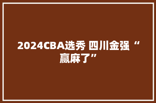 2024CBA选秀 四川金强“赢麻了” 2024CBA选秀 四川金强“赢麻了” 智能科技