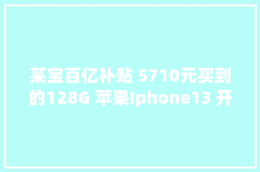 某宝百亿补贴 5710元买到的128G 苹果Iphone13 开箱记录