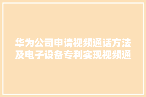 华为公司申请视频通话方法及电子设备专利实现视频通话用户之间的线上互动提升视频通话的实用性以及用户运用体验