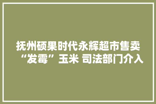 抚州硕果时代永辉超市售卖“发霉”玉米 司法部门介入