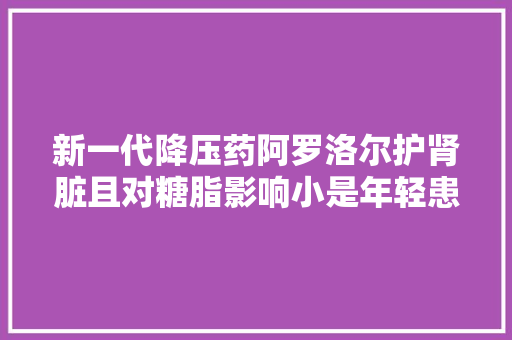 新一代降压药阿罗洛尔护肾脏且对糖脂影响小是年轻患者的福音 新一代降压药阿罗洛尔护肾脏且对糖脂影响小是年轻患者的福音 智能家居