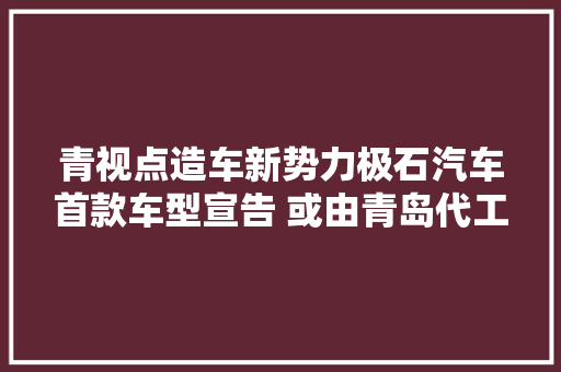 青视点造车新势力极石汽车首款车型宣告 或由青岛代工 青视点造车新势力极石汽车首款车型宣告 或由青岛代工 智能家居