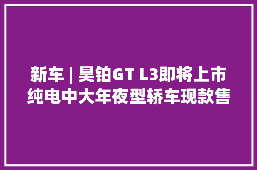 新车 | 昊铂GT L3即将上市纯电中大年夜型轿车现款售21.99万元起