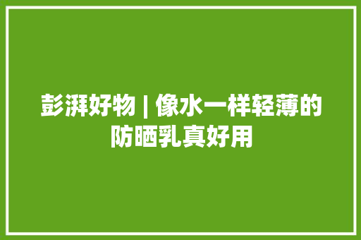 彭湃好物 | 像水一样轻薄的防晒乳真好用