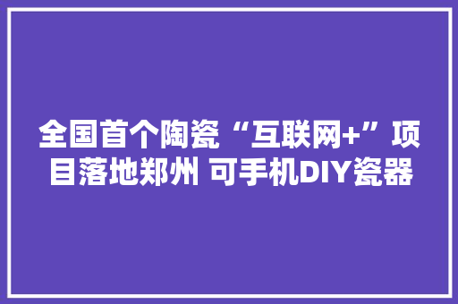 全国首个陶瓷“互联网+”项目落地郑州 可手机DIY瓷器