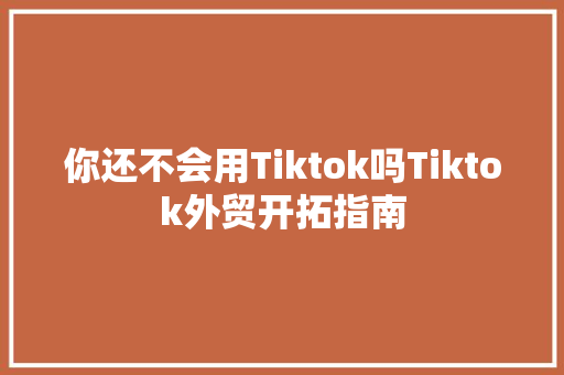 你还不会用Tiktok吗Tiktok外贸开拓指南