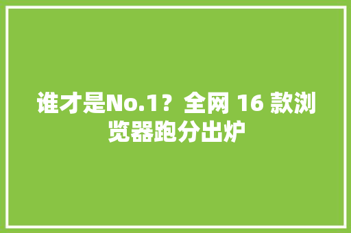 谁才是No.1？全网 16 款浏览器跑分出炉